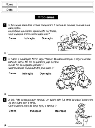Problemas
1
R : _____________________________________________________________
Dados Indicação Operação
2
R : _____________________________________________________________
Dados Indicação
Nome
Data
Operação
3
R : _____________________________________________________________
Dados Indicação Operação
A Sra. Rita despejou num tanque, um balde com 4,5 litros de água, outro com
35 dl e outro com 5 litros.
Com quantos litros de água ficou o tanque ?
O André e os amigos foram jogar “tazos”. Quando começou a jogar o André
tinha 38 tazos. No fim do primeiro jogo perdeu
6 e no fim do segundo ganhou 4.
Quantos tazos levou o André para casa ?
O Luís e os seus dois irmãos compraram 6 dúzias de cromos para as suas
cadernetas.
Repartiram os cromos igualmente por todos.
Com quantos cromos ficou cada um ?
 