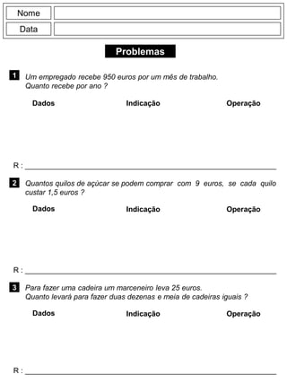 Problemas
1
R : _____________________________________________________________
Dados Indicação Operação
2
R : _____________________________________________________________
Dados Indicação
Nome
Data
Operação
3
R : _____________________________________________________________
Dados Indicação Operação
Um empregado recebe 950 euros por um mês de trabalho.
Quanto recebe por ano ?
Quantos quilos de açúcar se podem comprar com 9 euros, se cada quilo
custar 1,5 euros ?
Para fazer uma cadeira um marceneiro leva 25 euros.
Quanto levará para fazer duas dezenas e meia de cadeiras iguais ?
 