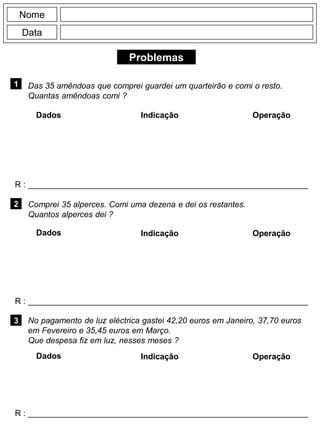 Problemas
1
R : _____________________________________________________________
Dados Indicação Operação
2
R : _____________________________________________________________
Dados Indicação
Nome
Data
Operação
3
R : _____________________________________________________________
Dados Indicação Operação
Das 35 amêndoas que comprei guardei um quarteirão e comi o resto.
Quantas amêndoas comi ?
Comprei 35 alperces. Comi uma dezena e dei os restantes.
Quantos alperces dei ?
No pagamento de luz eléctrica gastei 42,20 euros em Janeiro, 37,70 euros
em Fevereiro e 35,45 euros em Março.
Que despesa fiz em luz, nesses meses ?
 
