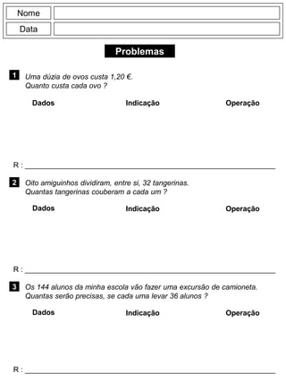 Problemas
1
R : _____________________________________________________________
Dados Indicação Operação
2
R : _____________________________________________________________
Dados Indicação
Nome
Data
Operação
3
R : _____________________________________________________________
Dados Indicação Operação
Uma dúzia de ovos custa 1,20 €.
Quanto custa cada ovo ?
Oito amiguinhos dividiram, entre si, 32 tangerinas.
Quantas tangerinas couberam a cada um ?
Os 144 alunos da minha escola vão fazer uma excursão de camioneta.
Quantas serão precisas, se cada uma levar 36 alunos ?
 