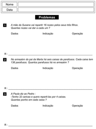Problemas
1
R : _____________________________________________________________
Dados Indicação Operação
2
R : _____________________________________________________________
Nome
Data
3
A mãe da Susana vai repartir 16 nozes pelos seus três filhos.
Quantas nozes vai dar a cada um ?
No armazém do pai da Marta há seis caixas de parafusos. Cada caixa tem
136 parafusos. Quantos parafusos há no armazém ?
R : _____________________________________________________________
A Paula diz ao Pedro :
-Tenho 32 caricas e quero reparti-las por 4 caixas.
Quantas ponho em cada caixa ?
Dados Indicação Operação
Dados Indicação Operação
 