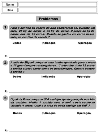 Nome
Data
R : _____________________________________________________________
Dados Indicação Operação
R : _____________________________________________________________
R : _____________________________________________________________
Dados Indicação Operação
Para a cantina da escola da Zita compraram-se, durante um
mês, 25 kg de carne e 30 kg de peixe. O preço do kg da
carne era de 12 euros. Quanto se gastou em carne nesse
mês, na cantina da escola ?
1
Problemas
2 A mãe do Miguel comprou uma toalha quadrada para a mesa
e 12 guardanapos rectangulares. Custou-lhe tudo 92 euros.
a toalha custou tanto como os guardanapos. Quanto custou
a toalha ?
3 O pai da Rosa comprou 500 azulejos iguais para pôr no chão
da cozinha. Mediu 1 azulejo com o dm2 e este coube no
azulejo 4 vezes. Qual é a área de cada azulejo em dm2 ?
Dados Indicação Operação
 