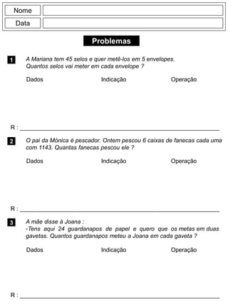 Problemas
1
R : _____________________________________________________________
Dados Indicação Operação
2
R : _____________________________________________________________
Nome
Data
3
A Mariana tem 45 selos e quer metê-los em 5 envelopes.
Quantos selos vai meter em cada envelope ?
O pai da Mónica é pescador. Ontem pescou 6 caixas de fanecas cada uma
com 1143. Quantas fanecas pescou ele ?
R : _____________________________________________________________
A mãe disse à Joana :
-Tens aqui 24 guardanapos de papel e quero que os metas em duas
gavetas. Quantos guardanapos meteu a Joana em cada gaveta ?
Dados Indicação Operação
Dados Indicação Operação
 