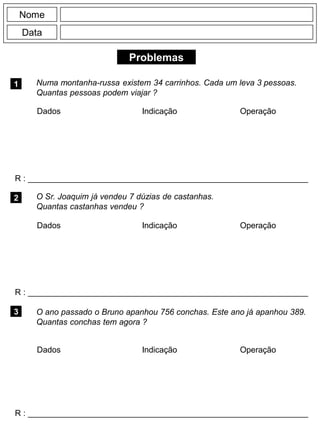 Problemas
1
R : _____________________________________________________________
Dados Indicação Operação
2
R : _____________________________________________________________
Nome
Data
3
Numa montanha-russa existem 34 carrinhos. Cada um leva 3 pessoas.
Quantas pessoas podem viajar ?
O Sr. Joaquim já vendeu 7 dúzias de castanhas.
Quantas castanhas vendeu ?
R : _____________________________________________________________
O ano passado o Bruno apanhou 756 conchas. Este ano já apanhou 389.
Quantas conchas tem agora ?
Dados Indicação Operação
Dados Indicação Operação
 