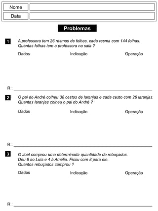Problemas
1 A professora tem 26 resmas de folhas, cada resma com 144 folhas.
Quantas folhas tem a professora na sala ?
R : _____________________________________________________________
Dados Indicação Operação
2
R : _____________________________________________________________
Dados Indicação
Nome
Data
Operação
3
R : _____________________________________________________________
O pai do André colheu 38 cestos de laranjas e cada cesto com 26 laranjas.
Quantas laranjas colheu o pai do André ?
O Joel comprou uma determinada quantidade de rebuçados.
Deu 6 ao Luís e 4 à Amélia. Ficou com 8 para ele.
Quantos rebuçados comprou ?
Dados Indicação Operação
 