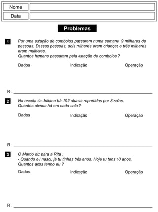 Problemas
1 Por uma estação de comboios passaram numa semana 9 milhares de
pessoas. Dessas pessoas, dois milhares eram crianças e três milhares
eram mulheres.
Quantos homens passaram pela estação de comboios ?
R : _____________________________________________________________
Dados Indicação Operação
2
R : _____________________________________________________________
Dados Indicação
Nome
Data
Operação
3
R : _____________________________________________________________
Na escola da Juliana há 192 alunos repartidos por 8 salas.
Quantos alunos há em cada sala ?
O Marco diz para a Rita :
- Quando eu nasci, já tu tinhas três anos. Hoje tu tens 10 anos.
Quantos anos tenho eu ?
Dados Indicação Operação
 