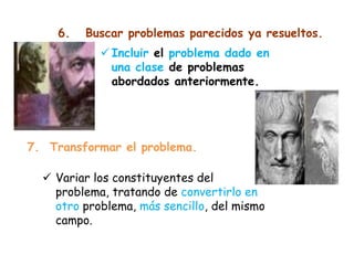 6. Buscar problemas parecidos ya resueltos.
 Incluir el problema dado en
una clase de problemas
abordados anteriormente.
7. Transformar el problema.
 Variar los constituyentes del
problema, tratando de convertirlo en
otro problema, más sencillo, del mismo
campo.
 