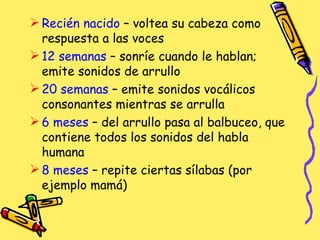 Recién nacido  – voltea su cabeza como respuesta a las voces 12 semanas  – sonríe cuando le hablan; emite sonidos de arrullo 20 semanas  – emite sonidos vocálicos consonantes mientras se arrulla 6 meses  – del arrullo pasa al balbuceo, que contiene todos los sonidos del habla humana 8 meses  – repite ciertas sílabas (por ejemplo mamá)  