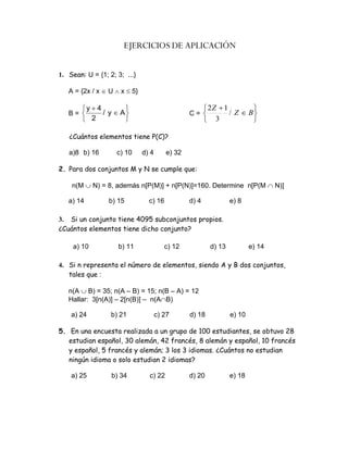 EJERCICIOS DE APLICACIÓN

1. Sean: U = {1; 2; 3; ...}

   A = {2x / x  U  x  5}

      y  4                                           2Z  1        
   B=       / y  A                           C=             / Z  B
       2                                              3             

   ¿Cuántos elementos tiene P(C)?

   a)8 b) 16        c) 10     d) 4      e) 32

2. Para dos conjuntos M y N se cumple que:

    n(M  N) = 8, además n[P(M)] + n[P(N)]=160. Determine n[P(M  N)]

   a) 14         b) 15          c) 16           d) 4             e) 8

3. Si un conjunto tiene 4095 subconjuntos propios.
¿Cuántos elementos tiene dicho conjunto?

     a) 10          b) 11               c) 12            d) 13           e) 14

4. Si n representa el número de elementos, siendo A y B dos conjuntos,
   tales que :

   n(A  B) = 35; n(A – B) = 15; n(B – A) = 12
   Hallar: 3[n(A)] – 2[n(B)] – n(AB)

    a) 24         b) 21              c) 27      d) 18            e) 10

5. En una encuesta realizada a un grupo de 100 estudiantes, se obtuvo 28
   estudian español, 30 alemán, 42 francés, 8 alemán y español, 10 francés
   y español, 5 francés y alemán; 3 los 3 idiomas. ¿Cuántos no estudian
   ningún idioma o solo estudian 2 idiomas?

    a) 25         b) 34         c) 22           d) 20            e) 18
 