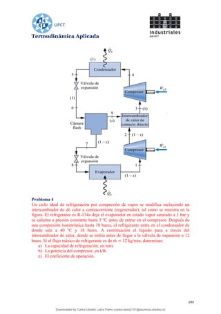 Termodinámica Aplicada
Problema 4
Un ciclo ideal de refrigeración por compresión de vapor se modifica incluyendo un
intercambiador de de calor a contracorriente (regenerador), tal como se muestra en la
figura. El refrigerante es R-134a deja el evaporador en estado vapor saturado a 1 bar y
se calienta a presión constante hasta 5 ºC antes de entrar en el compresor. Después de
una compresión isoentrópica hasta 18 bares, el refrigerante entra en el condensador de
donde sale a 40 ºC y 18 bares. A continuación el líquido pasa a través del
intercambiador de calor, donde se enfría antes de llegar a la válvula de expansión a 12
bares. Si el flujo másico de refrigerante es de 12 kg/min, determinar:
a) La capacidad de refrigeración, en tons.
b) La potencia del compresor, en kW.
c) El coeficiente de operación.
2/61
Downloaded by Carlos Ubaldo Labra Fierro (carlos.labra2101@alumnos.ubiobio.cl)
lOMoARcPSD|11246813
 