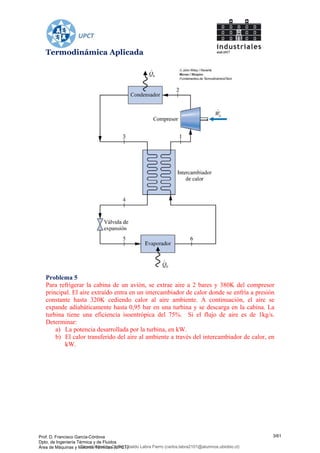Termodinámica Aplicada
Problema 5
Para refrigerar la cabina de un avión, se extrae aire a 2 bares y 380K del compresor
principal. El aire extraído entra en un intercambiador de calor donde se enfría a presión
constante hasta 320K cediendo calor al aire ambiente. A continuación, el aire se
expande adiabáticamente hasta 0,95 bar en una turbina y se descarga en la cabina. La
turbina tiene una eficiencia isoentrópica del 75%. Si el flujo de aire es de 1kg/s.
Determinar:
a) La potencia desarrollada por la turbina, en kW.
b) El calor transferido del aire al ambiente a través del intercambiador de calor, en
kW.
Prof. D. Francisco García-Córdova
Dpto. de Ingeniería Térmica y de Fluidos
Área de Máquinas y Motores Térmicos (UPCT)
3/61
Downloaded by Carlos Ubaldo Labra Fierro (carlos.labra2101@alumnos.ubiobio.cl)
lOMoARcPSD|11246813
 