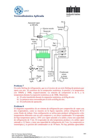 Termodinámica Aplicada
Problema 7
Un ciclo Stirling de refrigeración, que es el inverso de un ciclo Stirling de potencia que
opera con aire. Al comienzo de la compresión isotérmica, la presión y la temperatura
con 100kPa y 300K, respectivamente. La relación de compresión es de 6, y la
temperatura durante la expansión isotérmica es de 100K. Determine:
a) El calor transferido durante la expansión isotérmica, en kJ/kg de aire.
b) La potencia neta consumida por el ciclo en kJ/kg de aire.
c) El coeficiente de operación.
Problema 8
El diagrama esquemático de un sistema de refrigeración por compresión de vapor con
dos evaporadores, como se muestra en la figura siguiente, utiliza refrigerante R-12
como fluido de trabajo. Esta configuración se utiliza para producir refrigeración a dos
temperaturas diferentes con un solo compresor y un único condensador. El evaporador
de baja temperatura opera a -18ºC con vapor saturado a la salida y tiene una capacidad
de refrigeración de 3 ton. El evaporador de alta temperatura produce a la salida vapor
saturado a 3,2 bares y tiene una capacidad de refrigeración de 2 ton. La compresión es
isoentrópica y la presión del condensador es de 10 bares. No hay pérdidas apreciables
Prof. D. Francisco García-Córdova
Dpto. de Ingeniería Térmica y de Fluidos
Área de Máquinas y Motores Térmicos (UPCT)
5/61
Downloaded by Carlos Ubaldo Labra Fierro (carlos.labra2101@alumnos.ubiobio.cl)
lOMoARcPSD|11246813
 