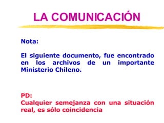 LA COMUNICACIÓN Nota: El siguiente documento, fue encontrado en los archivos de un importante Ministerio Chileno. PD: Cualquier semejanza con una situación real, es sólo coincidencia 