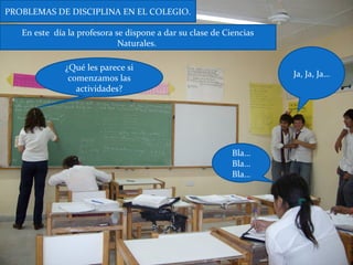 ¿Qué les parece si
comenzamos las
actividades?
Ja, Ja, Ja…
Bla…
Bla…
Bla…
En este día la profesora se dispone a dar su clase de Ciencias
Naturales.
PROBLEMAS DE DISCIPLINA EN EL COLEGIO.
 