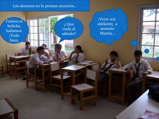 ¿ Que
onda el
sábado?
Fuimos al
boliche,
bailamos.
¡Todo
bien¡
Los alumnos no le prestan atención…
¡Venir acá
adelante¡ a
sentarte
Martín…
 