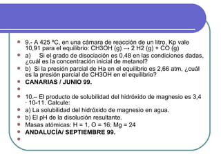 9.- A 425 ºC, en una cámara de reacción de un litro, Kp vale 10,91 para el equilibrio: CH3OH (g)  ->  2 H2 (g) + CO (g)  a)     Si el grado de disociación es 0,48 en las condiciones dadas, ¿cuál es la concentración inicial de metanol? b)  Si la presión parcial de Ha en el equilibrio es 2,66 atm, ¿cuál es la presión parcial de CH3OH en el equilibrio? CANARIAS / JUNIO 99.   10.– El producto de solubilidad del hidróxido de magnesio es 3,4 · 10-11. Calcule: a) La solubilidad del hidróxido de magnesio en agua. b) El pH de la disolución resultante. Masas atómicas: H = 1, O = 16; Mg = 24 ANDALUCÍA/ SEPTIEMBRE 99.    