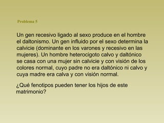Un gen recesivo ligado al sexo produce en el hombre
el daltonismo. Un gen influido por el sexo determina la
calvicie (dominante en los varones y recesivo en las
mujeres). Un hombre heterocigoto calvo y daltónico
se casa con una mujer sin calvicie y con visión de los
colores normal, cuyo padre no era daltónico ni calvo y
cuya madre era calva y con visión normal.
¿Qué fenotipos pueden tener los hijos de este
matrimonio?
Problema 5
 