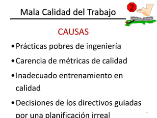 2
  Mala Calidad del Trabajo

             CAUSAS
•Prácticas pobres de ingeniería
•Carencia de métricas de calidad
•Inadecuado entrenamiento en
 calidad
•Decisiones de los directivos guiadas
                                        4
 