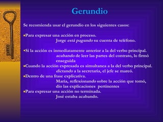 Gerundio Se recomienda usar el gerundio en los siguientes casos: Para expresar una acción en proceso. Jorge  está pagando  su cuenta de teléfono. Si la acción es inmediatamente anterior a la del verbo principal. acabando  de leer las partes del contrato, lo firmó  enseguida Cuando la acción expresada es simultanea a la del verbo principal. dictando  a la secretaria, el jefe se mareó. Dentro de una frase explicativa. María,  reflexionando  sobre la acción que tomó,  dio las explicaciones  pertinentes Para expresar una acción no terminada. José estaba acabando. 