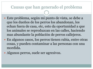  Este problema, según mi punto de vista, se debe a
que los dueños de los perros los abandonan, los
echan fuera de casa, etc, esto da oportunidad a que
los animales se reproduzcan en las calles, haciendo
mas abundante la población de perros callejeros.
 En algunos casos, los perros tienen rabia, entre otras
cosas, y pueden contaminar a las personas con una
mordida.
 Algunos perros, suele ser agresivos.
Causas que han generado el problema
 