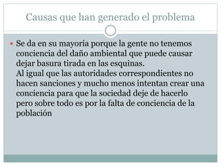 Causas que han generado el problema
 Se da en su mayoría porque la gente no tenemos
conciencia del daño ambiental que puede causar
dejar basura tirada en las esquinas.
Al igual que las autoridades correspondientes no
hacen sanciones y mucho menos intentan crear una
conciencia para que la sociedad deje de hacerlo
pero sobre todo es por la falta de conciencia de la
población
 