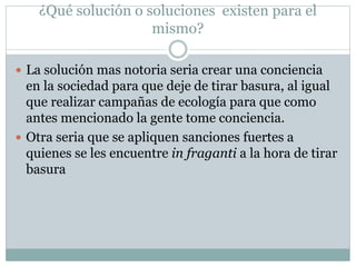 ¿Qué solución o soluciones existen para el
mismo?
 La solución mas notoria seria crear una conciencia
en la sociedad para que deje de tirar basura, al igual
que realizar campañas de ecología para que como
antes mencionado la gente tome conciencia.
 Otra seria que se apliquen sanciones fuertes a
quienes se les encuentre in fraganti a la hora de tirar
basura
 