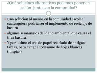 ¿Qué solucines alternativas podemos poner en
acción junto con la comunidad?
 Una solución al menos en la comunidad escolar
cualesquiera podría ser el implemento de reciclaje de
basura
 algunos semanarios del daño ambiental que causa el
tirar basura
 Y por ultimo el uso de papel reciclado de antiguas
tareas, para evitar el consumo de hojas blancas
(limpias)
 