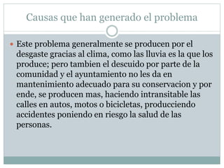 Causas que han generado el problema
 Este problema generalmente se producen por el
desgaste gracias al clima, como las lluvia es la que los
produce; pero tambien el descuido por parte de la
comunidad y el ayuntamiento no les da en
mantenimiento adecuado para su conservacion y por
ende, se producen mas, haciendo intransitable las
calles en autos, motos o bicicletas, producciendo
accidentes poniendo en riesgo la salud de las
personas.
 