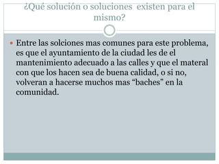 ¿Qué solución o soluciones existen para el
mismo?
 Entre las solciones mas comunes para este problema,
es que el ayuntamiento de la ciudad les de el
mantenimiento adecuado a las calles y que el materal
con que los hacen sea de buena calidad, o si no,
volveran a hacerse muchos mas “baches” en la
comunidad.
 