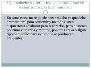 ¿Qué solucines alternativas podemos poner en
acción junto con la comunidad?
 En estos casos no se puede hacer mucho ya que debe
a ver materal para construir y no todos estan
dispuestos a colaborar para repararlos, pero nosotros
podemos cuidarlos y minimo, ponerles grava o algun
tipo de ‘parche’ para evitar que se produscan
accidentes.
 
