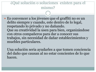 ¿Qué solución o soluciones existen para el
mismo?
 Es convencer a los jóvenes que el graffiti no es un
delito siempre y cuando, este dentro de lo legal,
respetando lo privado y no dañando.
Que su creatividad la usen para bien, organizándose
con otros compañeros para dar a conocer sus
trabajos, sin necesidad de dañar establecimientos y
muebles particulares.
Una solución seria ayudarles a que tomen conciencia
del daño que causan al no estar concientes de lo que
hacen.
 