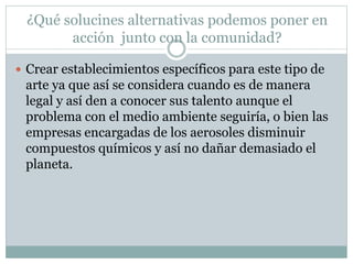 ¿Qué solucines alternativas podemos poner en
acción junto con la comunidad?
 Crear establecimientos específicos para este tipo de
arte ya que así se considera cuando es de manera
legal y así den a conocer sus talento aunque el
problema con el medio ambiente seguiría, o bien las
empresas encargadas de los aerosoles disminuir
compuestos químicos y así no dañar demasiado el
planeta.
 