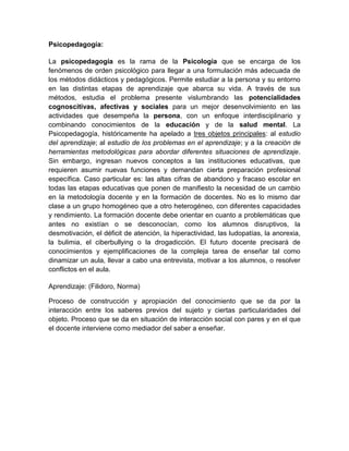 Psicopedagogía:
La psicopedagogía es la rama de la Psicología que se encarga de los
fenómenos de orden psicológico para llegar a una formulación más adecuada de
los métodos didácticos y pedagógicos. Permite estudiar a la persona y su entorno
en las distintas etapas de aprendizaje que abarca su vida. A través de sus
métodos, estudia el problema presente vislumbrando las potencialidades
cognoscitivas, afectivas y sociales para un mejor desenvolvimiento en las
actividades que desempeña la persona, con un enfoque interdisciplinario y
combinando conocimientos de la educación y de la salud mental. La
Psicopedagogía, históricamente ha apelado a tres objetos principales: al estudio
del aprendizaje; al estudio de los problemas en el aprendizaje; y a la creación de
herramientas metodológicas para abordar diferentes situaciones de aprendizaje.
Sin embargo, ingresan nuevos conceptos a las instituciones educativas, que
requieren asumir nuevas funciones y demandan cierta preparación profesional
específica. Caso particular es: las altas cifras de abandono y fracaso escolar en
todas las etapas educativas que ponen de manifiesto la necesidad de un cambio
en la metodología docente y en la formación de docentes. No es lo mismo dar
clase a un grupo homogéneo que a otro heterogéneo, con diferentes capacidades
y rendimiento. La formación docente debe orientar en cuanto a problemáticas que
antes no existían o se desconocían, como los alumnos disruptivos, la
desmotivación, el déficit de atención, la hiperactividad, las ludopatías, la anorexia,
la bulimia, el ciberbullying o la drogadicción. El futuro docente precisará de
conocimientos y ejemplificaciones de la compleja tarea de enseñar tal como
dinamizar un aula, llevar a cabo una entrevista, motivar a los alumnos, o resolver
conflictos en el aula.
Aprendizaje: (Filidoro, Norma)
Proceso de construcción y apropiación del conocimiento que se da por la
interacción entre los saberes previos del sujeto y ciertas particularidades del
objeto. Proceso que se da en situación de interacción social con pares y en el que
el docente interviene como mediador del saber a enseñar.

 