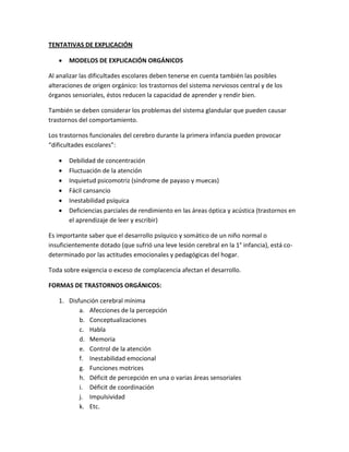 TENTATIVAS DE EXPLICACIÓN


MODELOS DE EXPLICACIÓN ORGÁNICOS

Al analizar las dificultades escolares deben tenerse en cuenta también las posibles
alteraciones de origen orgánico: los trastornos del sistema nerviosos central y de los
órganos sensoriales, éstos reducen la capacidad de aprender y rendir bien.
También se deben considerar los problemas del sistema glandular que pueden causar
trastornos del comportamiento.
Los trastornos funcionales del cerebro durante la primera infancia pueden provocar
“dificultades escolares”:







Debilidad de concentración
Fluctuación de la atención
Inquietud psicomotriz (síndrome de payaso y muecas)
Fácil cansancio
Inestabilidad psíquica
Deficiencias parciales de rendimiento en las áreas óptica y acústica (trastornos en
el aprendizaje de leer y escribir)

Es importante saber que el desarrollo psíquico y somático de un niño normal o
insuficientemente dotado (que sufrió una leve lesión cerebral en la 1° infancia), está codeterminado por las actitudes emocionales y pedagógicas del hogar.
Toda sobre exigencia o exceso de complacencia afectan el desarrollo.
FORMAS DE TRASTORNOS ORGÁNICOS:
1. Disfunción cerebral mínima
a. Afecciones de la percepción
b. Conceptualizaciones
c. Habla
d. Memoria
e. Control de la atención
f. Inestabilidad emocional
g. Funciones motrices
h. Déficit de percepción en una o varias áreas sensoriales
i. Déficit de coordinación
j. Impulsividad
k. Etc.

 