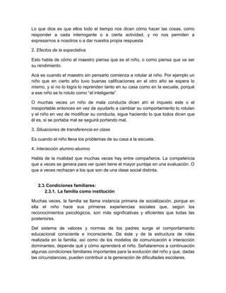 Lo que dice es que ellos todo el tiempo nos dicen cómo hacer las cosas, como
responder a cada interrogante o a cierta actividad, y no nos permiten a
expresarnos a nosotros o a dar nuestra propia respuesta
2. Efectos de la expectativa
Esto habla de cómo el maestro piensa que es el niño, o como piensa que va ser
su rendimiento.
Acá es cuando el maestro sin pensarlo comienza a rotular al niño. Por ejemplo un
niño que en cierto año tuvo buenas calificaciones en el otro año se espera lo
mismo, y si no lo logra lo reprenden tanto en su casa como en la escuela, porqué
a ese niño se lo rotulo como “el inteligente”
O muchas veces un niño de mala conducta dicen ahí el inquieto este o el
insoportable entonces en vez de ayudarlo a cambiar su comportamiento lo rotulan
y el niño en vez de modificar su conducta, sigue haciendo lo que todos dicen que
él es, si se portaba mal se seguirá portando mal.
3. Situaciones de transferencia en clase
Es cuando el niño lleva los problemas de su casa a la escuela.
4. Interacción alumno-alumno
Habla de la rivalidad que muchas veces hay entre compañeros. La competencia
que a veces se genera para ver quien tiene el mayor puntaje en una evaluación. O
que a veces rechazan a los que son de una clase social distinta.

2.3. Condiciones familiares:
2.3.1. La familia como institución
Muchas veces, la familia se llama instancia primaria de socialización, porque en
ella el niño hace sus primeras experiencias sociales que, según los
reconocimientos psicológicos, son más significativas y eficientes que todas las
posteriores.
Del sistema de valores y normas de los padres surge el comportamiento
educacional consciente e inconsciente. De éste y de la estructura de roles
realizada en la familia, así como de los modelos de comunicación e interacción
dominantes, depende qué y cómo aprenderá el niño. Señalaremos a continuación
algunas condiciones familiares importantes para la evolución del niño y que, dadas
las circunstancias, pueden contribuir a la generación de dificultades escolares.

 