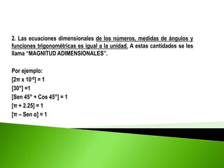 2. Las ecuaciones dimensionales de los números, medidas de ángulos y
funciones trigonométricas es igual a la unidad. A estas cantidades se les
llama “MAGNITUD ADIMENSIONALES”.
Por ejemplo:
[2π x 10-6] = 1
[30°] =1
[Sen 45° + Cos 45°] = 1
[π + 2.25] = 1
[π – Sen α] = 1
 