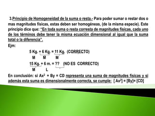 3.Principio de Homogeneidad de la suma o resta.- Para poder sumar o restar dos o
mas magnitudes físicas, estas deben ser homogéneas, (de la misma especie). Este
principio dice que: “En toda suma o resta corresta de magnitudes físicas, cada uno
de los términos debe tener la misma ecuación dimensional al igual que la suma
total o la diferencia”.
Ejm:
5 Kg. + 6 Kg. = 11 Kg. (CORRECTO)
M M M
15 Kg. + 6 m. = ?? (NO ES CORRECTO)
M L
En conclusión: si Ax2 + By = CD representa una suma de magnitudes físicas y si
además esta suma es dimensionalmente correcta, se cumple: [ Ax2] = [By]= [CD]
 