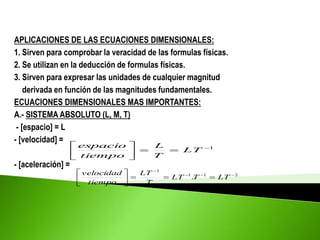 APLICACIONES DE LAS ECUACIONES DIMENSIONALES:
1. Sirven para comprobar la veracidad de las formulas físicas.
2. Se utilizan en la deducción de formulas físicas.
3. Sirven para expresar las unidades de cualquier magnitud
derivada en función de las magnitudes fundamentales.
ECUACIONES DIMENSIONALES MAS IMPORTANTES:
A.- SISTEMA ABSOLUTO (L, M, T)
- [espacio] = L
- [velocidad] =
- [aceleración] =
1









LT
T
L
tiempo
espacio
2
1
1
1
. 












LT
T
LT
T
LT
tiempo
velocidad
 
