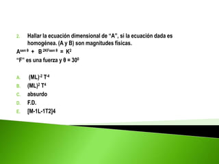 2. Hallar la ecuación dimensional de “A”, si la ecuación dada es
homogénea. (A y B) son magnitudes físicas.
Asen θ + B 2KFsen θ = K2
“F” es una fuerza y θ = 300
A. (ML)-2 T-4
B. (ML)2 T4
C. absurdo
D. F.D.
E. [M-1L-1T2]4
 