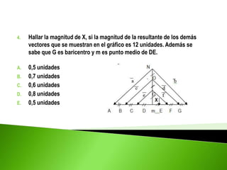 4. Hallar la magnitud de X, si la magnitud de la resultante de los demás
vectores que se muestran en el gráfico es 12 unidades. Además se
sabe que G es baricentro y m es punto medio de DE.
A. 0,5 unidades
B. 0,7 unidades
C. 0,6 unidades
D. 0,8 unidades
E. 0,5 unidades
 