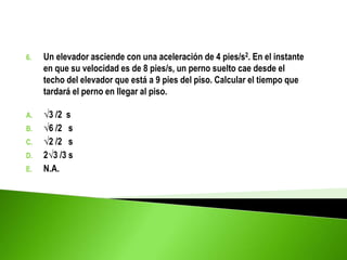 6. Un elevador asciende con una aceleración de 4 pies/s2. En el instante
en que su velocidad es de 8 pies/s, un perno suelto cae desde el
techo del elevador que está a 9 pies del piso. Calcular el tiempo que
tardará el perno en llegar al piso.
A. √3 /2 s
B. √6 /2 s
C. √2 /2 s
D. 2√3 /3 s
E. N.A.
 