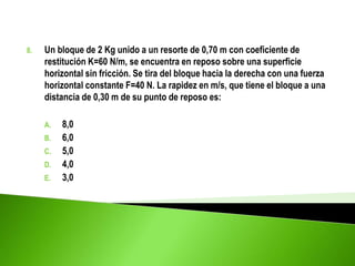 8. Un bloque de 2 Kg unido a un resorte de 0,70 m con coeficiente de
restitución K=60 N/m, se encuentra en reposo sobre una superficie
horizontal sin fricción. Se tira del bloque hacia la derecha con una fuerza
horizontal constante F=40 N. La rapidez en m/s, que tiene el bloque a una
distancia de 0,30 m de su punto de reposo es:
A. 8,0
B. 6,0
C. 5,0
D. 4,0
E. 3,0
 