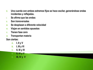 9. Una cuerda con ambos extremos fijos se hace oscilar, generándose ondas
incidentes y reflejadas.
I. Se afirma que las ondas:
II. Son transversales
III. Se desplazan a diferente velocidad
IV. Viajan en sentidos opuestos
V. Tienen fase cero
VI. Transportan materia
Son ciertas:
A. I, II y V
B. I, III y VI
C. II, III y IV
D. II, IV y V
E. III, IV y V
 