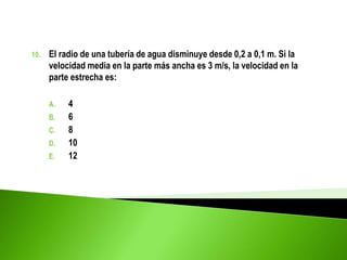 10. El radio de una tubería de agua disminuye desde 0,2 a 0,1 m. Si la
velocidad media en la parte más ancha es 3 m/s, la velocidad en la
parte estrecha es:
A. 4
B. 6
C. 8
D. 10
E. 12
 