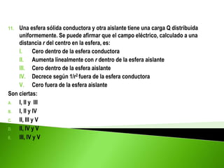 11. Una esfera sólida conductora y otra aislante tiene una carga Q distribuida
uniformemente. Se puede afirmar que el campo eléctrico, calculado a una
distancia r del centro en la esfera, es:
I. Cero dentro de la esfera conductora
II. Aumenta linealmente con r dentro de la esfera aislante
III. Cero dentro de la esfera aislante
IV. Decrece según 1/r2 fuera de la esfera conductora
V. Cero fuera de la esfera aislante
Son ciertas:
A. I, II y III
B. I, II y IV
C. II, III y V
D. II, IV y V
E. III, IV y V
 