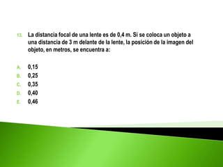 13. La distancia focal de una lente es de 0,4 m. Si se coloca un objeto a
una distancia de 3 m delante de la lente, la posición de la imagen del
objeto, en metros, se encuentra a:
A. 0,15
B. 0,25
C. 0,35
D. 0,40
E. 0,46
 