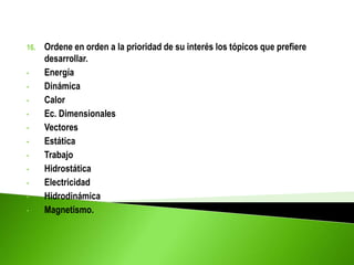 16. Ordene en orden a la prioridad de su interés los tópicos que prefiere
desarrollar.
• Energía
• Dinámica
• Calor
• Ec. Dimensionales
• Vectores
• Estática
• Trabajo
• Hidrostática
• Electricidad
• Hidrodinámica
• Magnetismo.
 