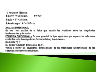 (*) Notación Técnica:
1 pie = 1 ‘ = 30.48 cm. 1’ = 12”
1 pulg = 1” = 2.54 cm.
1 Amstrong = 1 A° = 10-8 cm
ÁNALISIS DIMENSIONAL
Es una rama auxiliar de la física que estudia las relaciones entre las magnitudes
fundamentales y derivadas.
ECUACION DIMENSIONAL.- Es una igualdad de tipo algebraico que expresa las relaciones
existentes entre las magnitudes fundamentales y las derivadas.
Se denota: “[ ]”
[A] se lee: “Ecuación dimensional de A”.
Vamos a definir las ecuaciones dimensionales de las magnitudes fundamentales de los
sistemas anteriormente estudiados.
 