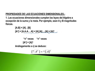 PROPIEDADES DE LAS ECUACIONES DIMENSIONALES.-
1. Las ecuaciones dimensionales cumplen las leyes del Algebra a
excepción de la suma y la resta. Por ejemplo, sean A y B magnitudes
físicas.
[A.B] = [A] . [B]
[An] = [A.A.A….A] = [A].[A]….[A] = [A]n
“n” veces “n” veces
[An] = [A]n
Análogamente a c) se deduce:
m n
m n
A
A ]
[
]
[ 
 