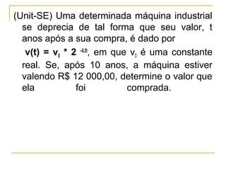 (Unit-SE) Uma determinada máquina industrial
  se deprecia de tal forma que seu valor, t
  anos após a sua compra, é dado por
   v(t) = v0 * 2 –0,2t, em que v0 é uma constante
  real. Se, após 10 anos, a máquina estiver
  valendo R$ 12 000,00, determine o valor que
  ela           foi           comprada.
 